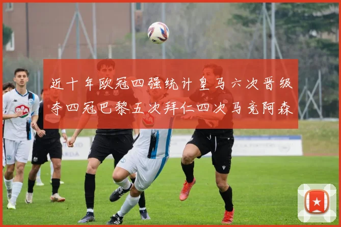 近十年欧冠四强统计皇马六次晋级夺四冠巴黎五次拜仁四次马竞阿森纳各两次