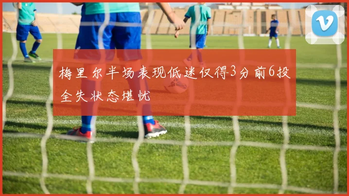 梅里尔半场表现低迷仅得3分前6投全失状态堪忧