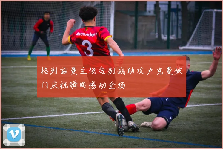 格列兹曼主场告别战助攻卢克曼破门庆祝瞬间感动全场