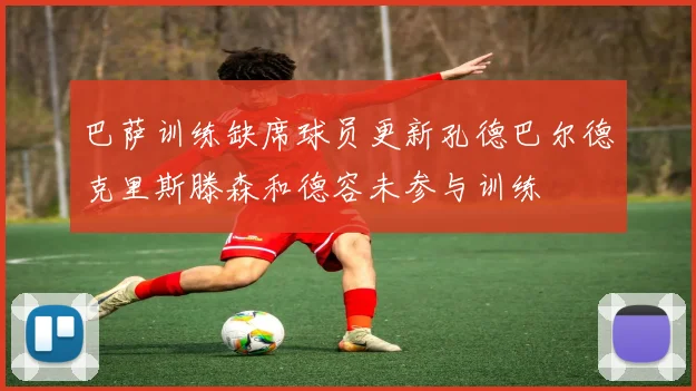 巴萨训练缺席球员更新孔德巴尔德克里斯滕森和德容未参与训练
