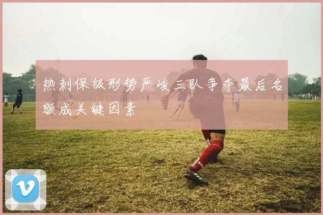 热刺保级形势严峻三队争夺最后名额成关键因素