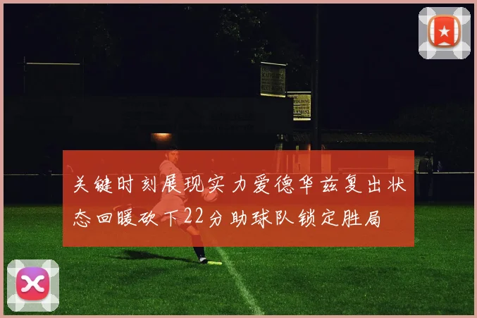 关键时刻展现实力爱德华兹复出状态回暖砍下22分助球队锁定胜局