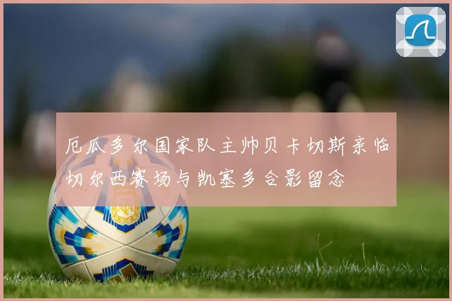 厄瓜多尔国家队主帅贝卡切斯亲临切尔西赛场与凯塞多合影留念
