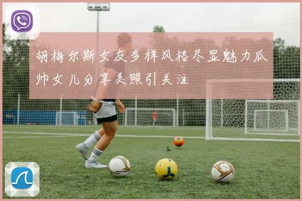 胡梅尔斯女友多样风格尽显魅力瓜帅女儿分享美照引关注