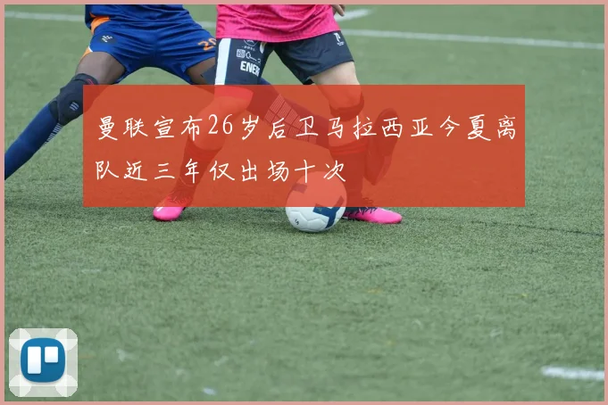 曼联宣布26岁后卫马拉西亚今夏离队近三年仅出场十次