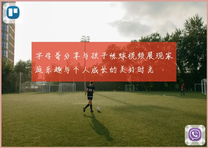 字母哥分享与孩子练球视频展现家庭乐趣与个人成长的美好时光