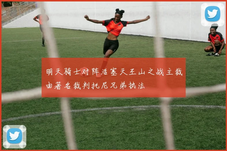 明天骑士对阵活塞天王山之战主裁由著名裁判托尼兄弟执法