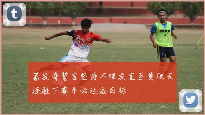蓄发哥誓言坚持不理发直至曼联五连胜下赛季必达成目标