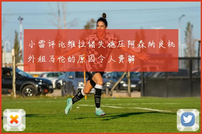 小雷评论维拉错失施压阿森纳良机外租马伦的原因令人费解