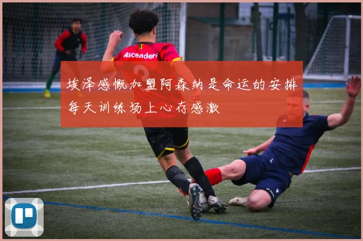 埃泽感慨加盟阿森纳是命运的安排每天训练场上心存感激