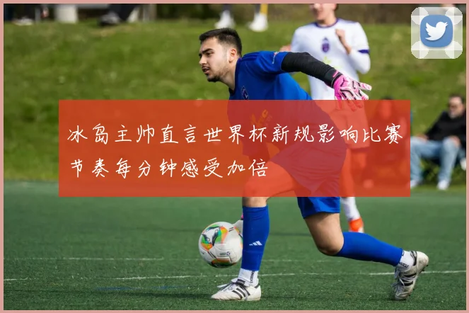 冰岛主帅直言世界杯新规影响比赛节奏每分钟感受加倍