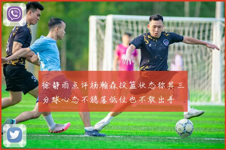 徐静雨点评杨瀚森投篮状态称其三分球心态不稳落低位也不敢出手