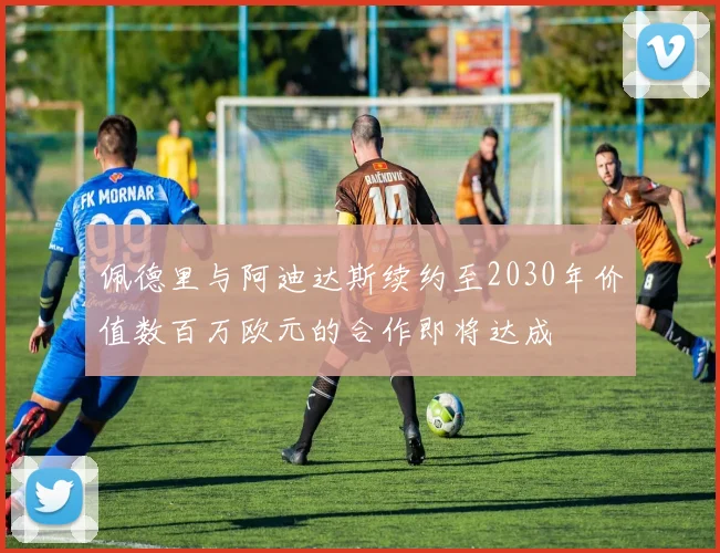 佩德里与阿迪达斯续约至2030年价值数百万欧元的合作即将达成