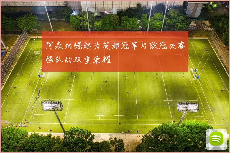 阿森纳崛起为英超冠军与欧冠决赛强队的双重荣耀