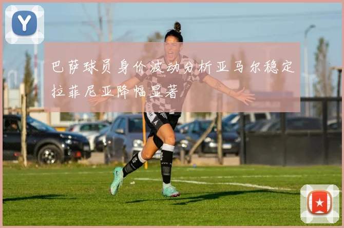 巴萨球员身价波动分析亚马尔稳定拉菲尼亚降幅显著