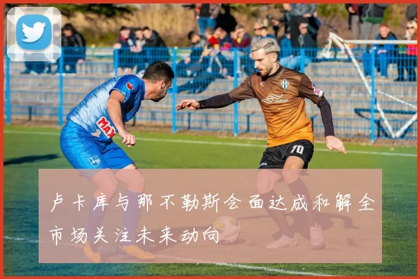 卢卡库与那不勒斯会面达成和解全市场关注未来动向