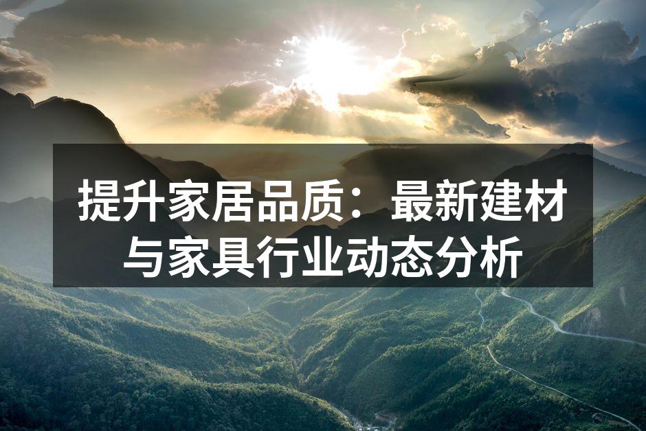 提升家居品质：最新建材与家具行业动态分析